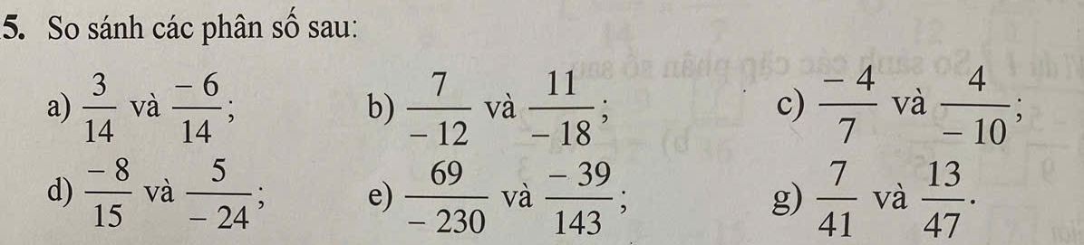 So sánh các phân số sau: 
a)  3/14  và  (-6)/14 ;  7/-12  và  11/-18 ;  (-4)/7  và  4/-10 ; 
b) 
c) 
d)  (-8)/15  và  5/-24 ;  69/-230  và  (-39)/143 ;  7/41  và  13/47 . 
e) 
g)