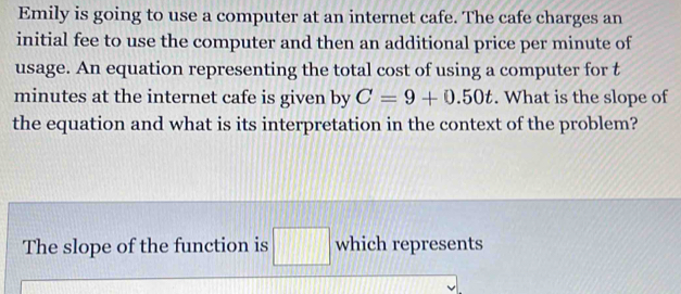 Emily is going to use a computer at an internet cafe. The cafe charges an 
initial fee to use the computer and then an additional price per minute of 
usage. An equation representing the total cost of using a computer for t
minutes at the internet cafe is given by C=9+0.50t. What is the slope of 
the equation and what is its interpretation in the context of the problem? 
The slope of the function is □ which represents