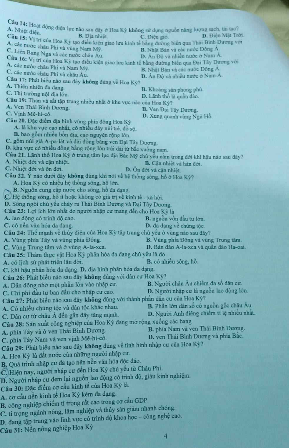 Hoạt động điện lực nào sau đây ở Hoa Kỳ không sử dụng nguồn năng lượng sạch, tái tạo?
A. Nhiệt điện.
B. Địa nhiệt. C. Điện gió. D. Điện Mặt Trời.
Câu 15:Vi trí của Hoa Kỳ tạo điều kiện giao lưu kinh tế bằng đường biển qua Thái Bình Dương với
A. các nước châu Phi và vùng Nam Mỹ
B. Nhật Bản và các nước Đông A.
C. Liên Bang Nga và các nước châu Âu.
D. Ấn Độ và nhiều nước ở Nam A.
Câu 16: Vị trí của Hoa Kỳ tạo điều kiện giao lưu kinh tế bằng đường biển qua Đại Tây Dương với
A. các nước châu Phi và Nam Mỹ.
B. Nhật Bản và các nước Đông Á
C. các nước châu Phi và châu Âu.
D. Ấn Độ và nhiều nước ở Nam A.
Câu 17: Phát biểu nào sau đây không đúng về Hoa Kỳ?
A. Thiên nhiên đa dạng B. Khoáng sản phong phủ.
C. Thị trường nội địa lớn D. Lãnh thổ là quần đảo.
Câu 19: Than và sắt tập trung nhiều nhất ở khu vực nào của Hoa Kỳ?
A. Ven Thái Bình Dương. B. Ven Đại Tây Dương.
C. Vịnh Mê-hi-cô. D. Xung quanh vùng Ngũ Hỗ.
Câu 20. Đặc điểm địa hình vùng phía đông Hoa Kỳ
A. là khu vực cao nhất, có nhiều dãy núi trẻ, đồ sộ.
B. bao gồm nhiều bồn địa, cao nguyên rộng lớn.
C. gồm núi giả A-pa-lát và dài đồng băng ven Đại Tây Dương.
D. khu vực có nhiều đồng bằng rộng lớn trài dài từ bắc xuống nam.
Câu 21. Lãnh thổ Hoa Kỳ ở trung tâm lục địa Bắc Mỹ chủ yểu nằm trong đới khí hậu nào sau đây?
A. Nhiệt đới và cận nhiệt. B. Cận nhiệt và hàn đới.
C. Nhiệt đới và ôn đới. D. Ôn đới và cận nhiệt.
Câu 22. Ý nào dưới đây không đúng khi nói về hệ thống sông, hồ ở Hoa Kỳ?
A. Hoa Kỳ có nhiều hệ thống sông, hồ lớn.
B. Nguồn cung cấp nước cho sông, hồ đa dạng.
C. Hệ thống sông, hồ ít hoặc không có giá trị về kinh tế - xã hội.
D. Sông ngòi chủ yếu chảy ra Thái Bình Dương và Đại Tây Dương.
Câu 23: Lợi ích lớn nhất do người nhập cư mang đến cho Hoa Kỳ là
A. lao động có trình độ cao. B. nguồn vốn đầu tư lớn.
C. có nền văn hóa đa dạng. D. đa dạng về chủng tộc
Câu 24: Thể mạnh về thủy điện của Hoa Kỳ tập trung chủ yếu ở vùng nào sau đây?
A. Vùng phía Tây và vùng phía Đông. B. Vùng phía Đông và vùng Trung tâm.
C. Vùng Trung tâm và ở vùng A-la-xca. D. Bán đảo A-la-xca và quần đảo Ha-oai.
Câu 25: Thàm thực vật Hoa Kỳ phân hóa đa dạng chủ yếu là do
A. có lịch sử phát triển lâu đời. B. có nhiều sông, hồ.
C. khí hậu phân hóa đa dạng. D. địa hình phân hóa đa dạng.
Câu 26: Phát biểu nào sau đây không đủng với dân cư Hoa Kỳ?
A. Dân đông nhờ một phần lớn vào nhập cư. B. Người châu Âu chiếm đa số dân cư.
C. Chi phí đầu tư ban đầu cho nhập cư cao. D. Người nhập cư là nguồn lao động lớn.
Câu 27: Phát biểu nào sau đây không đúng với thành phần dân cư của Hoa Kỳ?
A. Có nhiều chủng tộc và dân tộc khác nhau.  B. Phần lớn dân số có nguồn gốc châu Âu.
C. Dân cư từ châu Á đến gần đây tăng mạnh. D. Người Anh điêng chiếm tỉ lệ nhiều nhất.
Câu 28: Sản xuất công nghiệp của Hoa Kỳ đang mở rộng xuồng các bang
A. phía Tây và ở ven Thái Bình Dương. B. phía Nam và ven Thái Bình Dương.
C. phía Tây Nam và ven vịnh Mê-hi-cô. D. ven Thái Bình Dương và phía Bắc.
Câu 29: Phát biểu nào sau đây không đúng về tình hình nhập cư của Hoa Kỳ?
A. Hoa Kỳ là đất nước của những người nhập cư.
B. Quá trình nhập cư đã tạo nên nền văn hóa độc đáo.
C. Hiện nay, người nhập cư đến Hoa Kỳ chủ yếu từ Châu Phi.
D. Người nhập cư đem lại nguồn lao động có trình độ, giàu kinh nghiệm.
Câu 30: Đặc điểm cơ cầu kinh tế của Hoa Kỳ là.
A. cơ cấu nền kinh tế Hoa Kỳ kém đa dạng.
B. công nghiệp chiếm ti trọng rất cao trong cơ cấu GDP.
C. ti trọng ngành nông, lâm nghiệp và thủy sản giảm nhanh chóng.
D. đang tập trung vào lĩnh vực có trình độ khoa học - công nghệ cao.
Câu 31: Nền nông nghiệp Hoa Kỳ
4