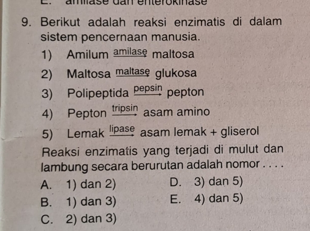 amase dan enterokinase
9. Berikut adalah reaksi enzimatis di dalam
sistem pencernaan manusia.
1) Amilum amilase maltosa
2) Maltosa maltase glukosa
3) Polipeptida pepsin pepton
4) Pepton tripsin asam amino
5) Lemak lipase asam lemak + gliserol
Reaksi enzimatis yang terjadi di mulut dan
lambung secara berurutan adalah nomor . . . .
A. 1) dan 2) D. 3) dan 5)
B. 1) dan 3) E. 4) dan 5)
C. 2) dan 3)