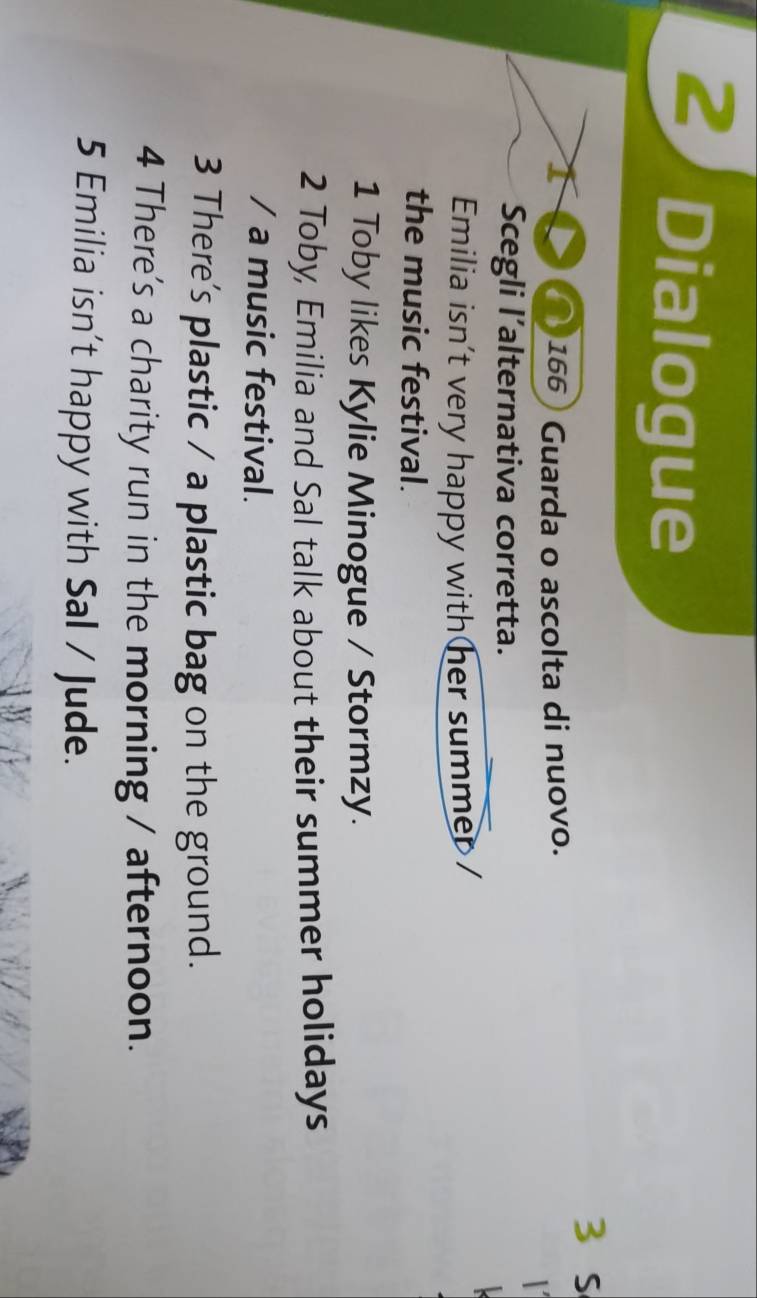 Dialogue 
I a 166) Guarda o ascolta di nuovo. 
Scegli l’alternativa corretta. 
Emilia isn't very happy with her summer / 
the music festival. 
1 Toby likes Kylie Minogue / Stormzy. 
2 Toby, Emilia and Sal talk about their summer holidays 
/ a music festival. 
3 There's plastic / a plastic bag on the ground. 
4 There's a charity run in the morning / afternoon. 
5 Emilia isn’t happy with Sal / Jude.