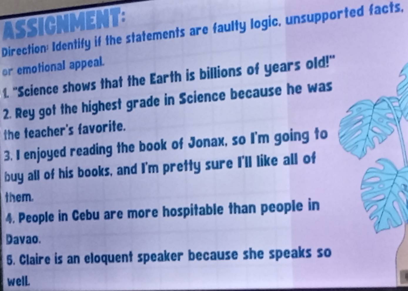 ASSICNMENT: 
Direction: Identify if the statements are faulty logic, unsupported facts, 
or emotional appeal. 
1. "Science shows that the Earth is billions of years old!" 
2. Rey got the highest grade in Science because he was 
the teacher's favorite. 
3. I enjoyed reading the book of Jonax, so I'm going to 
buy all of his books, and I'm pretty sure I'll like all of 
them. 
4. People in Cebu are more hospitable than people in 
Davao. 
5. Claire is an eloquent speaker because she speaks so 
welL