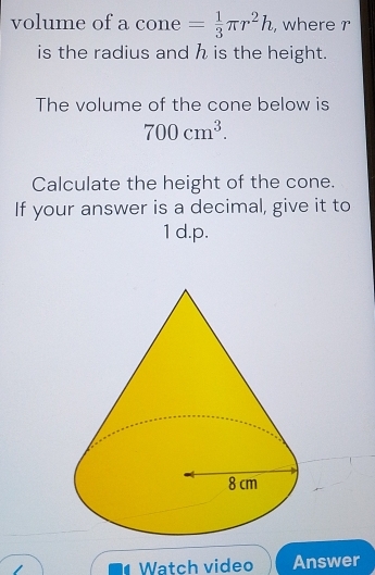 volume of a cone = 1/3 π r^2h , where 2°

is the radius and h is the height. 
The volume of the cone below is
700cm^3. 
Calculate the height of the cone. 
If your answer is a decimal, give it to 
1 d.p. 
Watch video Answer