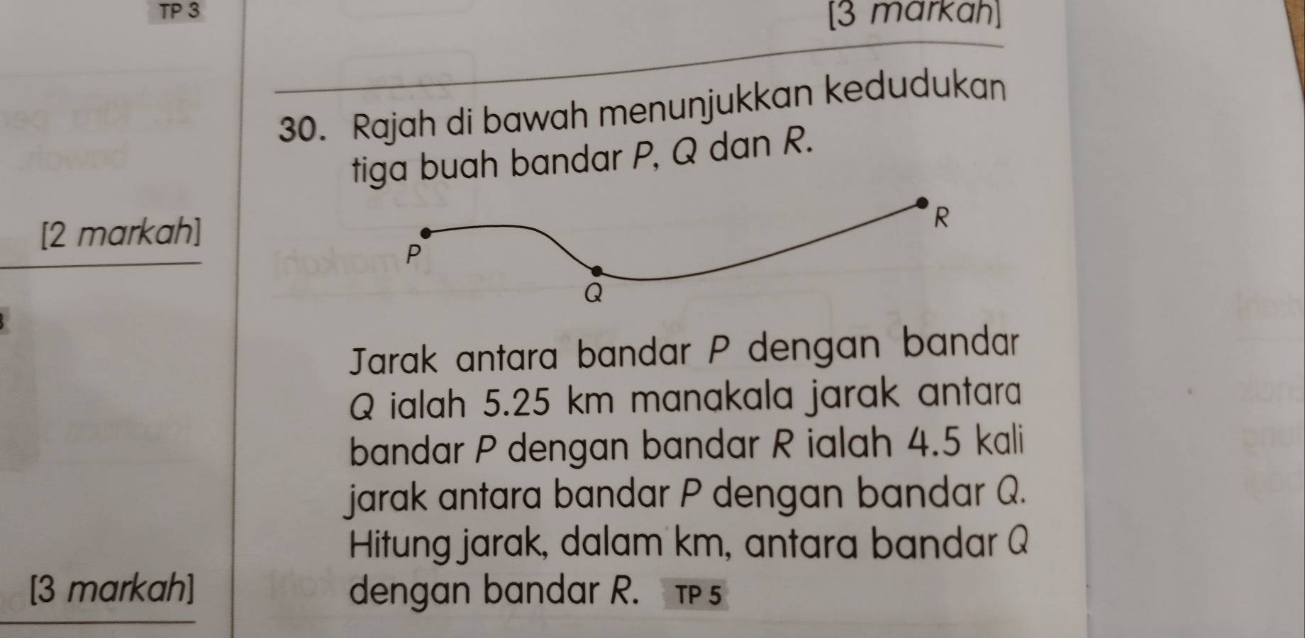 TP 3 [3 markah] 
30. Rajah di bawah menunjukkan kedudukan 
tiga buah bandar P, Q dan R. 
[2 markah] 
Jarak antara bandar P dengan bandar
Q ialah 5.25 km manakala jarak antara 
bandar P dengan bandar R ialah 4.5 kali 
jarak antara bandar P dengan bandar Q. 
Hitung jarak, dalam km, antara bandar Q
[3 markah] dengan bandar R. T 5