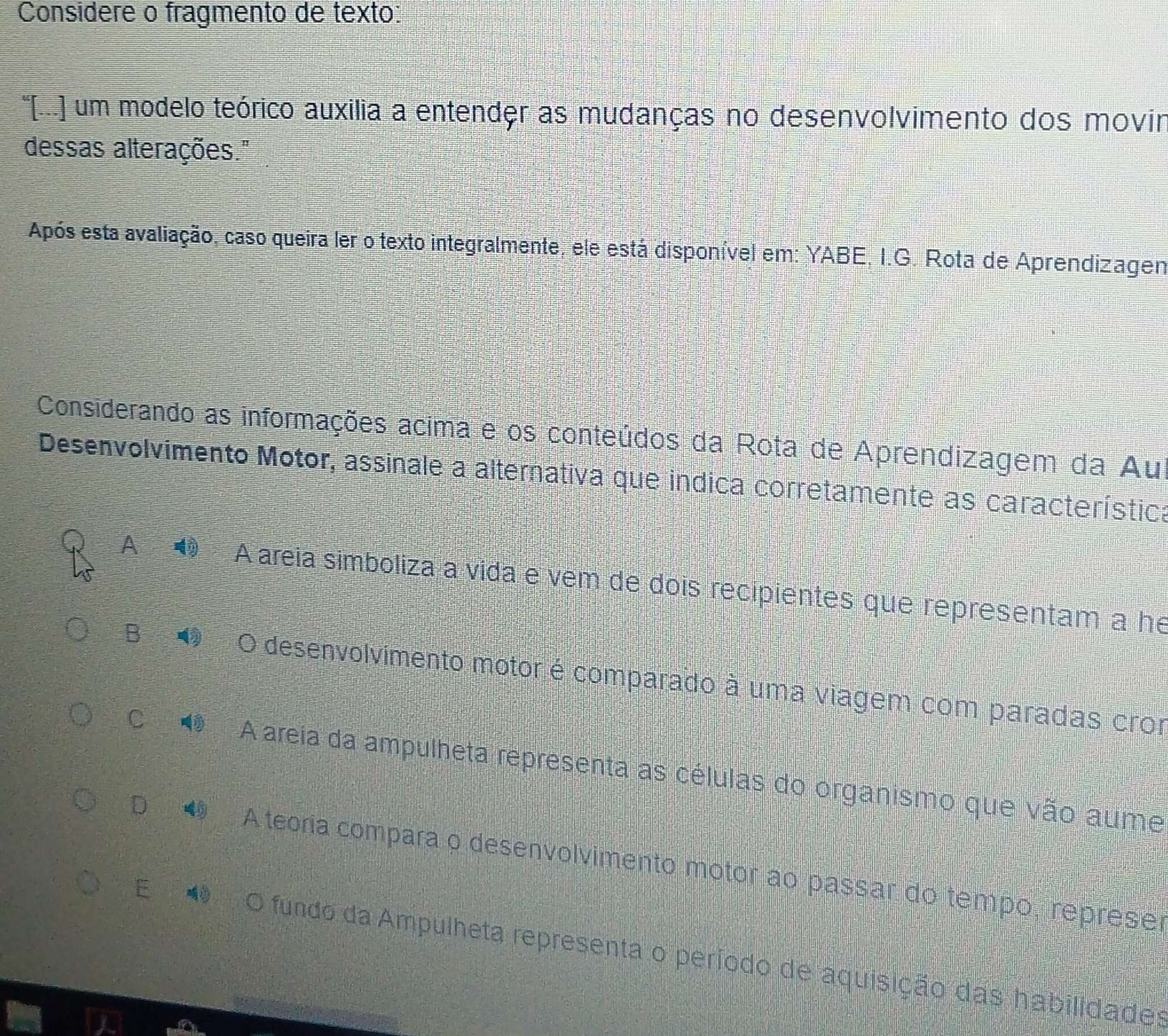 Considere o fragmento de texto:
'[(..] um modelo teórico auxilia a entender as mudanças no desenvolvimento dos movir
dessas alterações."
Após esta avaliação, caso queira ler o texto integralmente, ele está disponível em: YABE, I.G. Rota de Aprendizagen
Considerando as informações acima e os conteúdos da Rota de Aprendizagem da Au
Desenvolvimento Motor, assinale a alternativa que indica corretamente as característica
A A areia simboliza a vida e vem de dois recipientes que representam a he
B O desenvolvimento motor é comparado à uma viagem com paradas cror
C A areia da ampulheta representa as células do organismo que vão aume
D A teoria compara o desenvolvimento motor ao passar do tempo, represer
E O fundo da Ampulheta representa o período de aquisição das habilidades