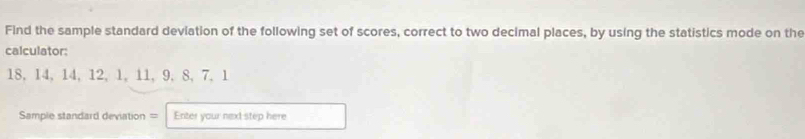 Find the sample standard deviation of the following set of scores, correct to two decimal places, by using the statistics mode on the 
calculator:
18, 14, 14, 12, 1, 11, 9, 8, 7, 1
Sample standard deviation = Enter your next step here