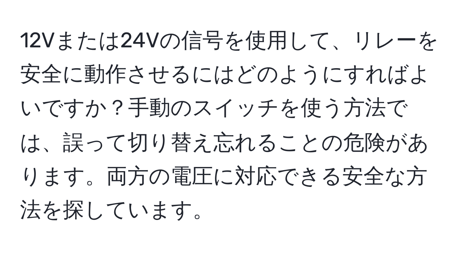 12Vまたは24Vの信号を使用して、リレーを安全に動作させるにはどのようにすればよいですか？手動のスイッチを使う方法では、誤って切り替え忘れることの危険があります。両方の電圧に対応できる安全な方法を探しています。