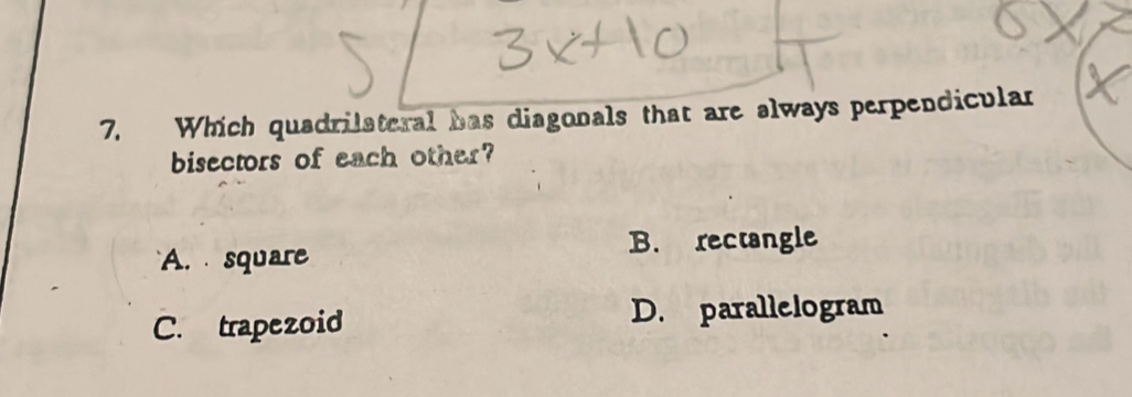 Which quadrilateral has diagonals that are always perpendicular
bisectors of each other?
A. square B. rectangle
C. trapezoid D. parallelogram
