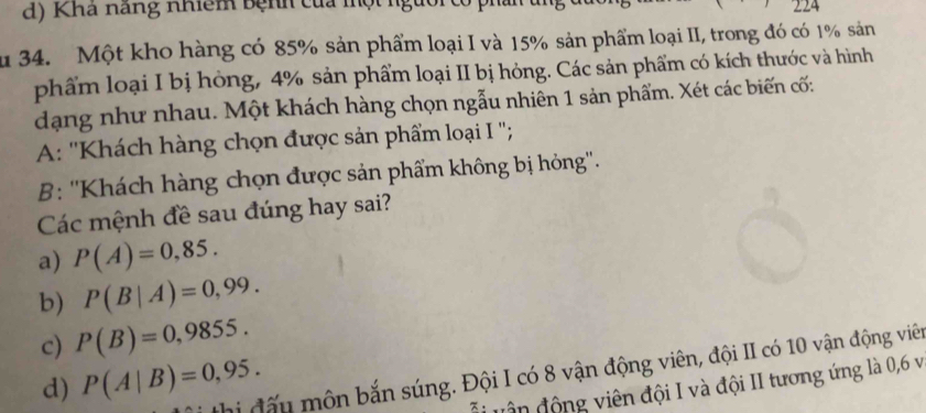 Khá năng nhiêm bệnh của một ngữ
124
u 34. Một kho hàng có 85% sản phẩm loại I và 15% sản phẩm loại II, trong đó có 1% sản
phẩm loại I bị hòng, 4% sản phẩm loại II bị hỏng. Các sản phẩm có kích thước và hình
dạng như nhau. Một khách hàng chọn ngẫu nhiên 1 sản phẩm. Xét các biến cố:
A: ''Khách hàng chọn được sản phẩm loại I '';
B: ''Khách hàng chọn được sản phẩm không bị hỏng''.
Các mệnh đề sau đúng hay sai?
a) P(A)=0,85. 
b) P(B|A)=0,99. 
c) P(B)=0,9855. 
thị đấu môn bắn súng. Đội I có 8 vận động viên, đội II có 10 vận động viên
d) P(A|B)=0,95. 
vận động viên đội I và đội II tương ứng là 0,6 v