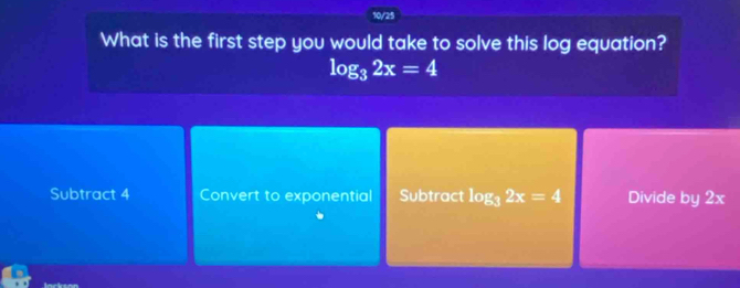 10/25
What is the first step you would take to solve this log equation?
log _32x=4
Subtract 4 Convert to exponential Subtract log _32x=4 Divide by 2x