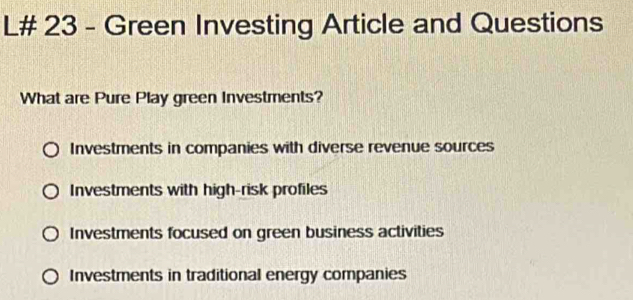 L# 23 - Green Investing Article and Questions
What are Pure Play green Investments?
Investments in companies with diverse revenue sources
Investments with high-risk profiles
Investments focused on green business activities
Investments in traditional energy companies