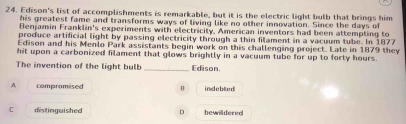 Edison's list of accomplishments is remarkable, but it is the electric light bulb that brings him
his greatest fame and transforms ways of living like no other innovation. Since the days of
Benjamin Franklin's experiments with electricity, American inventors had been attempting to
produce artificial light by passing electricity through a thin filament in a vacuum tube. In 1877
Edison and his Menlo Park assistants begin work on this challenging project. Late in 1879 they
hit upon a carbonized filament that glows brightly in a vacuum tube for up to forty hours.
The invention of the light bulb _Edison.
A compromised B indebted
C distinguished D bewildered