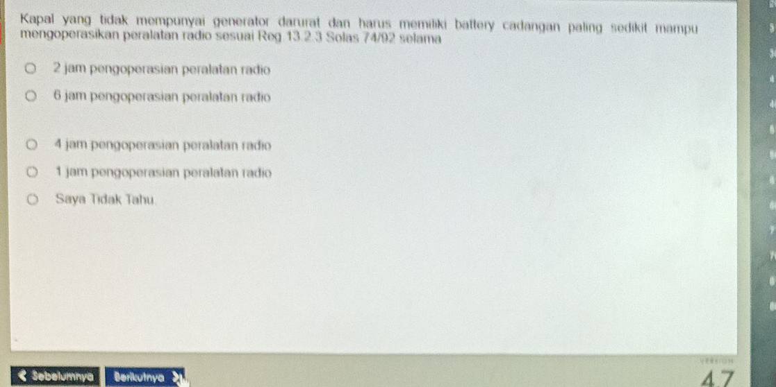 Kapal yang tidak mempunyai generator darurat dan harus memiliki battery cadangan paling sedikit mampu
mengoperasikan peralatan radio sesuai Reg 13.2.3 Solas 74/92 selama
2 jam pengoperasian peralatan radio
6 jam pengoperasian peralatan radio
4 jam pengoperasian peralatan radio
1 jam pengoperasian peralatan radio
Saya Tidak Tahu
< Sebelumnya Berikutnya  4.7