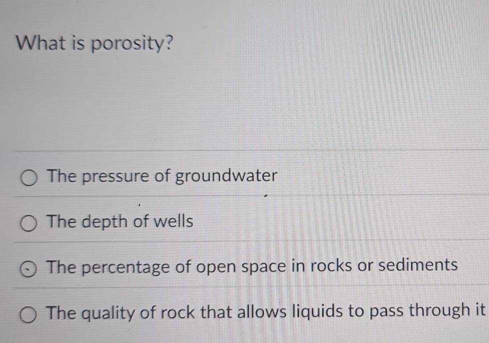 What is porosity?
The pressure of groundwater
The depth of wells
The percentage of open space in rocks or sediments
The quality of rock that allows liquids to pass through it