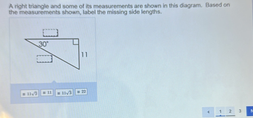 A right triangle and some of its measurements are shown in this diagram. Based on
the measurements shown, label the missing side lengths.
; 11sqrt(2) : 11 ; 11sqrt(3) 22
4 1 2 3 N