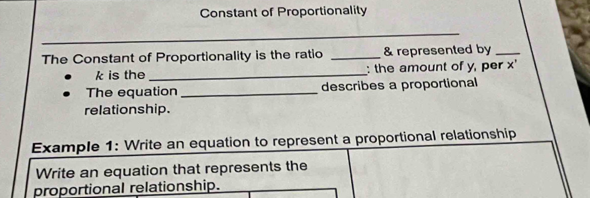 Constant of Proportionality 
_ 
_ 
The Constant of Proportionality is the ratio _& represented by_
k is the _: the amount of y, per x ' 
The equation _describes a proportional 
relationship. 
Example 1: Write an equation to represent a proportional relationship 
Write an equation that represents the 
proportional relationship.