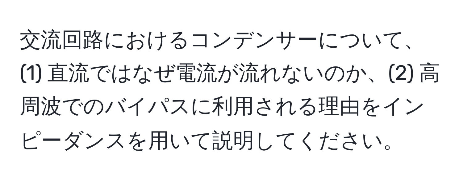 交流回路におけるコンデンサーについて、(1) 直流ではなぜ電流が流れないのか、(2) 高周波でのバイパスに利用される理由をインピーダンスを用いて説明してください。