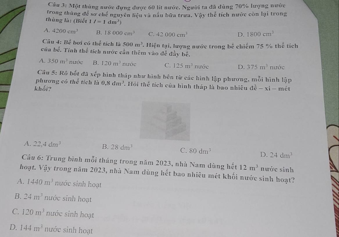 Một thùng nước đựng được 60 lít nước. Người ta đã dùng 70% lượng nước
trong thùng doverline es sơ chế nguyên liệu và nấu bữa trưa. Vậy thể tích nước còn lại trong
thùng là: (Biết 1/=1dm^3)
A. 4200cm^3 B. 18000cm^3 C. 42000cm^3 1800cm^3
D.
Câu 4: Bhat Bhat e bơi có thể tích là 500m^3 *. Hiện tại, lượng nước trong bể chiếm 75 % thể tích
của bề. Tính thể tích nước cần thêm vào đề đầy bề.
A. 350m^3 nước B. 120m^3 nước C. 125m^3 n ước D. 375m^3 nước
Câu 5: Rô bốt đã xếp hình tháp như hình bên từ các hình lập phương, mỗi hình lập
phương có thể tích là 0, 8dm^3 T. Hỏi thể tích của hình tháp là bao nhiêu
khối? vector dhat e-xi-mhat et
A. 22,4dm^3 B. 28dm^3
C. 80dm^3 24dm^3
D.
Câu 6: Trung bình mỗi tháng trong năm 2023, nhà Nam dùng hết 12m^3 nước sinh
hoạt. Vậy trong năm 2023, nhà Nam dùng hết bao nhiêu mét khối nước sinh hoạt?
A. 1440m^3 nước sinh hoạt
B. 24m^3 nước sinh hoạt
C. 120m^3 nước sinh hoạt
D. 144m^3 nước sinh hoạt