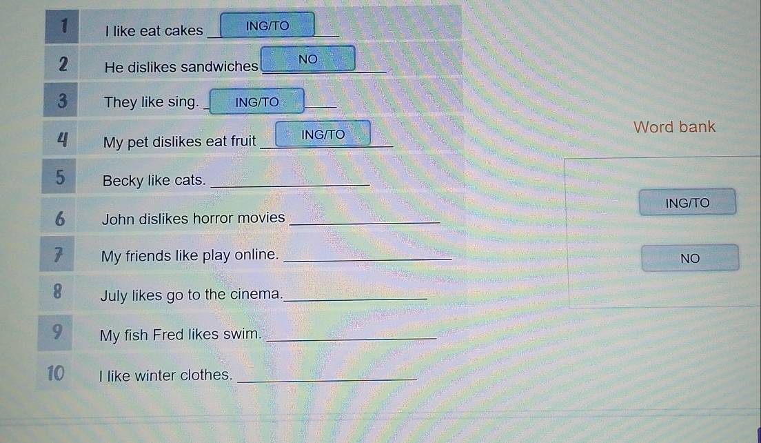 like eat cakes ING/TO 
2 He dislikes sandwiches _NO 
3 They like sing. ING/TO_ 
Word bank 
4 My pet dislikes eat fruit ING/TO 
5 Becky like cats._ 
ING/TO 
6 John dislikes horror movies_ 
7 My friends like play online. _NO 
8 July likes go to the cinema._ 
9 My fish Fred likes swim._ 
10 I like winter clothes._