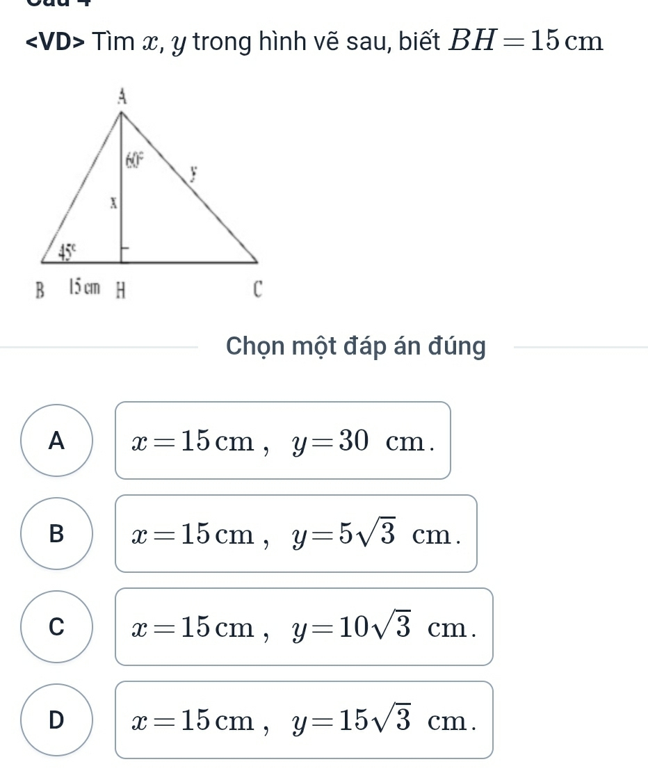 Tìm x, y trong hình vẽ sau, biết BH=15cm
Chọn một đáp án đúng
A x=15cm,y=30cm.
B x=15cm,y=5sqrt(3)cm.
C x=15cm,y=10sqrt(3)cm.
D x=15cm,y=15sqrt(3)cm.