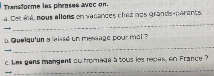 Transforme les phrases avec on. 
a. Cet été, nous allons en vacances chez nos grands-parents. 
_ 
b. Quelqu'un a laissé un message pour moi ? 
_ 
c. Les gens mangent du fromage à tous les repas, en France ? 
_