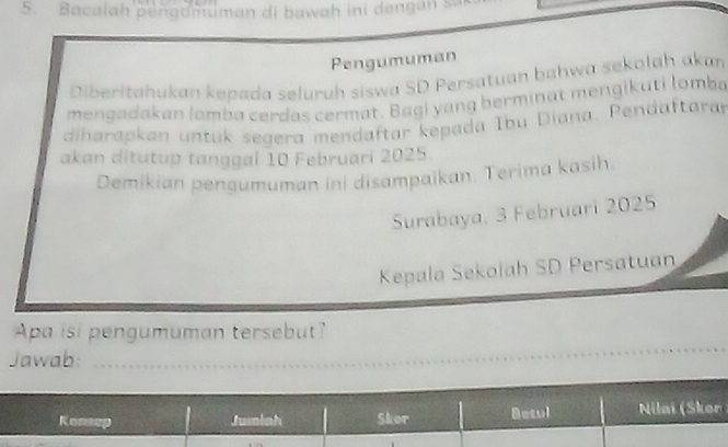 Bacalah pengumüman di bawah ini dengan sur 
Pengumuman 
Diberitahukan kepada seļuruh siswa SD Persatuan bahwa sekolah akan 
mengadakan lombø cerdas cermat. Bagi yang berminat mengikuti lomba 
diharapkan untuk segera mendaftar kepada Ibu Diana. Pendaftara 
akan ditutup tanggal 10 Februari 2025. 
Demikian pengumuman ini disampaikan. Terima kasih. 
Surabaya, 3 Februari 2025
Kepala Sekolah SD Persatuan 
Apa isi pengumuman tersebut? 
Jawab:_ 
_ 
Konsep Jumiah Skor Betul Nilai (Skor