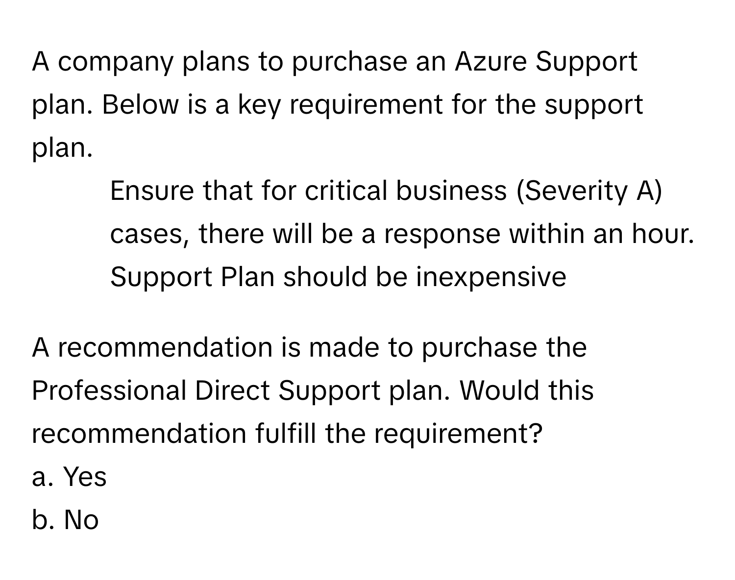 A company plans to purchase an Azure Support plan. Below is a key requirement for the support plan.

- Ensure that for critical business (Severity A) cases, there will be a response within an hour.
- Support Plan should be inexpensive

A recommendation is made to purchase the Professional Direct Support plan. Would this recommendation fulfill the requirement?
a. Yes
b. No