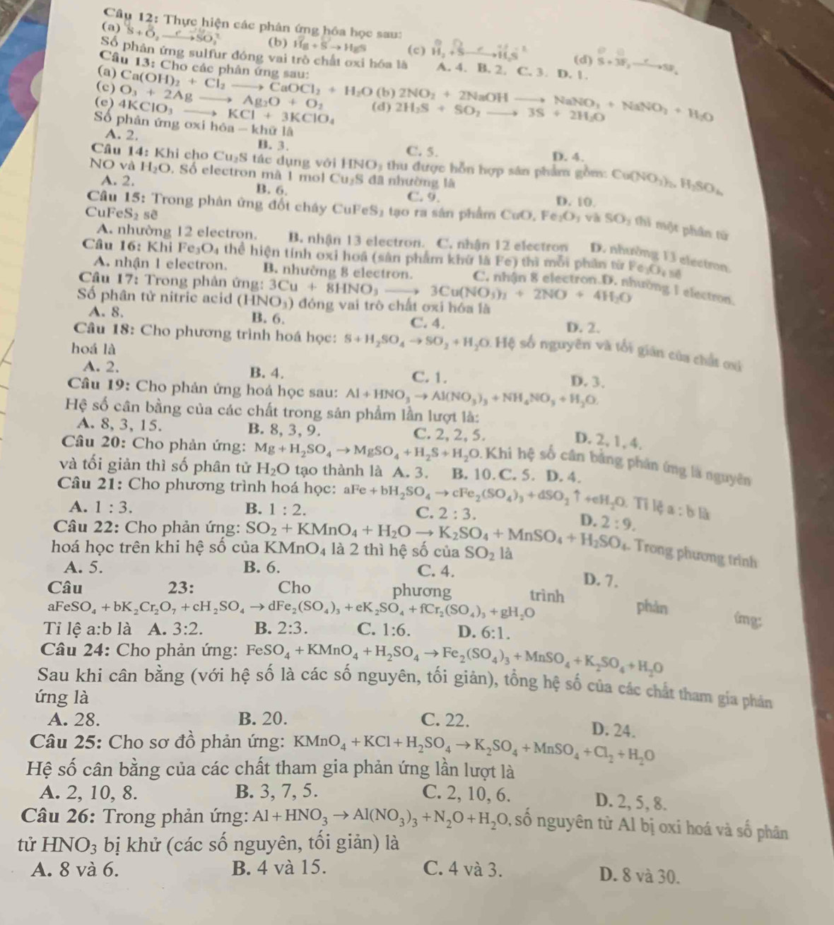 Thực hiện các phân ứng hóa học sau:
(a) S+O_2xrightarrow eSO_2^((2-) (b) vector H)_8+vector Sto H_2S (c) vector H_2+vector Sto vector H_2S^2 Q
Số phản ứng sulfur đóng vai trò chất oxi hóa là A. 4. B. 2. C. 3. D. 1. S+3F_2to SF_4
(d)
Câu 13: Cho các phân ứng sau:
(a)
(c)
(e) 4KCl O_3+2Agto Ag_2O+O_2 Ca(OH)_2+Cl_2to CaOCl_2+H_2O (b) 2NO_2+2NaOHto NaNO_3+NaNO_3+H_2O
(d)
O_1 to KCl+3KClO_4 2H_2S+SO_2to 3S+2H_2O
Số phân ứng oxi hô a-k a1A
A. 2. B. 3. D. 4.
C. 5.
Câu 14:Kh i cho Cu_2S tác dụng với HNO_3 thu được hỗn hợp sân phẩm gồm: Cu(NO_3)_2H_2SO_4
NO và H_2O. Số electron mà 1 mol Cu_2S đã nhường là
A. 2. B. 6. C. 9. D. 10.
CuF eS_2 sẽ
* Câu 15: Trong phân ứng đốt chây CuFe S 1  tạo ra sân phẩm CuO.Fe_2O_3 và SO_3 thì một phân từ
A. nhường 12 electron. B. nhận 13 electron. C. nhận 12 electron D. nhường 13 electron.
Câu 16: Khi Fe O_4 thể hiện tính oxi hoá (sản phẩm khử là Fe) thì mỗi phần từ Fe_3O_4 nē
A. nhận 1 electron. B. nhường 8 electron.
Câu 17: Trong phân ứng:
nường I electron.
Số phân tử nitric acid (HNO_3) 3Cu+8HNO_3to 3Cu(NO_3)_2+2NO+4H_2O ) đóng vai trò chất oxi hóa là
A. 8. B. 6. C. 4. D. 2.
Câu 18: Cho phương trình hoá học: S+H_2SO_4to SO_2+H_2O.Hxi số nguyên và tối gián của chất ơú
hoá là
A. 2. B. 4.
C. 1. D. 3.
Câu 19: Cho phản ứng hoá học sau: Al+HNO_3to Al(NO_3)_3+NH_4NO_3+H_2O.
Hệ số cân bằng của các chất trong sản phẩm lần lượt là:
A. 8, 3, 15. B. 8, 3, 9. C. 2, 2, 5.
D. 2, 1, 4.
Câu 20: Cho phản ứng: Mg+H_2SO_4to MgSO_4+H_2S+H_2O.Khi Khi hệ số cân bằng phản ứng là nguyên
và tối giản thì số phân tử H_2O tạo thành là A. 3. B. 10. C. 5. D. 4.
Câu 21: Cho phương trình hoá học: aFe+bH_2SO_4to cFe_2(SO_4)_3+dSO_2 ↑ 4el 1_2O. Tỉ lệ a:b
A. 1:3. B. 1:2.
C. 2:3.
D.
* Câu 22: Cho phản ứng: 2:9.
hoá học trên khi hệ số của SO_2+KMnO_4+H_2Oto K_2SO_4+MnSO_4+H_2SO_4 KMnO_4 là 2 thì hệ số của SO_2 là
Trong phương trình
A. 5. B. 6. C. 4.
D. 7.
Câu 23: Cho phương trình
aFeS O_4+bK_2Cr_2O_7+cH_2SO_4to dFe_2(SO_4)_3+eK_2SO_4+fCr_2(SO_4)_3+gH_2O phàn
ímg:
Tỉ lệ a:b là A. 3:2. B. 2:3. C. 1:6. D. 6:1.
Câu 24: Cho phản ứng: FeSO_4+KMnO_4+H_2SO_4to Fe_2(SO_4)_3+MnSO_4+K_2SO_4+H_2O
Sau khi cân bằng (với hệ số là các số nguyên, tối giản), tổng hệ số của các chất tham gia phản
ứng là
A. 28. B. 20. C. 22.
D. 24.
Câu 25: Cho sơ đồ phản ứng: KMnO_4+KCl+H_2SO_4to K_2SO_4+MnSO_4+Cl_2+H_2O
Hệ số cân bằng của các chất tham gia phản ứng lần lượt là
A. 2, 10, 8. B. 3, 7, 5. C. 2, 10, 6.
D. 2, 5, 8.
Câu 26: Trong phản ứng: Al+HNO_3to Al(NO_3)_3+N_2O+H_2O 0, số nguyên từ Al bị oxi hoá và số phân
tử HNO_3 bị khử (các số nguyên, tối giản) là
A. 8 và 6. B. 4 và 15. C. 4 và 3.
D. 8 và 30.