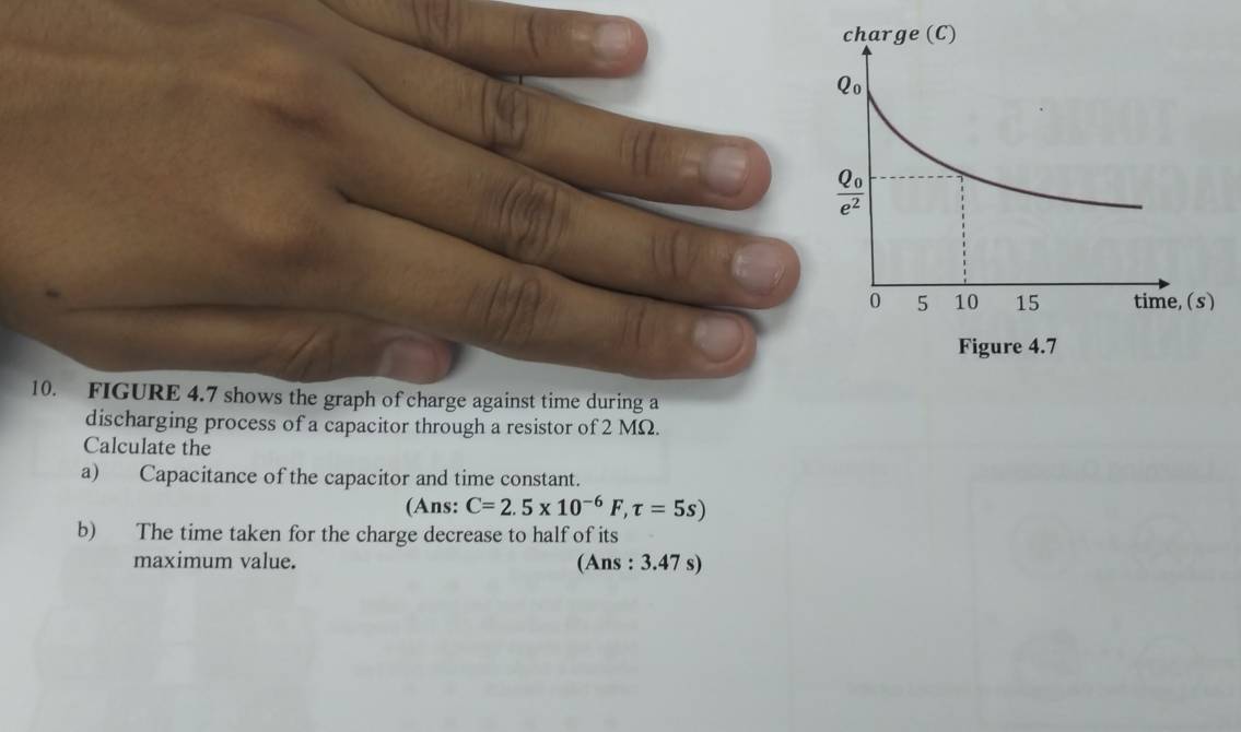 FIGURE 4.7 shows the graph of charge against time during a
discharging process of a capacitor through a resistor of 2 MΩ.
Calculate the
a) Capacitance of the capacitor and time constant.
(Ans: C=2.5* 10^(-6)F,tau =5s)
b) The time taken for the charge decrease to half of its
maximum value. (Ans : 3.47 s)