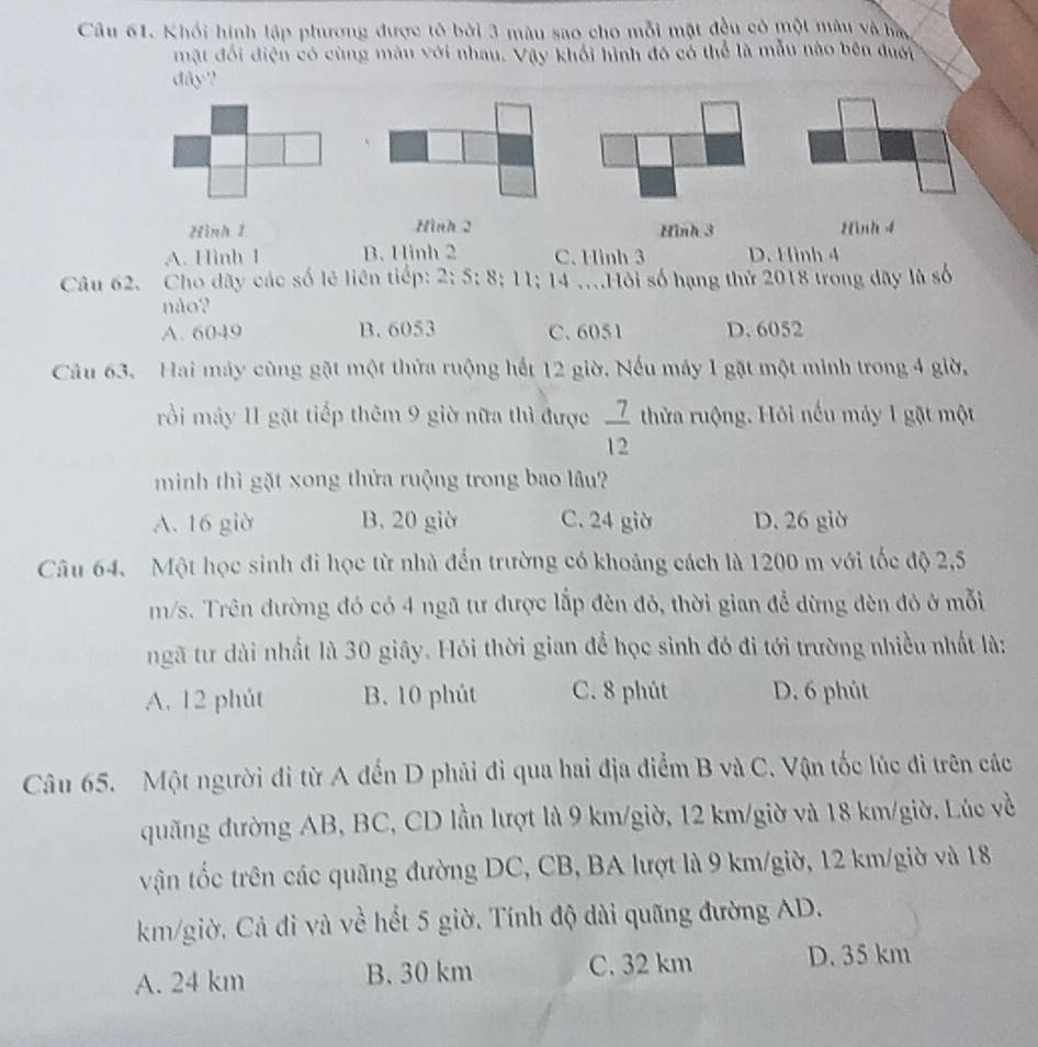 Khối hình lập phương được tô bởi 3 màu sao cho mỗi mặt đều có một màu và ba
mặt đối điện có cùng màu với nhau. Vậy khối hình đô có thể là mẫu nào bên đuới
dây?
Hình 1 Hình 2 Hình 3 Hình 4
A. Hình 1 B. Hình 2 C. Hình 3 D. Hình 4
Câu 62. Cho dây các số lẻ liên tiếp: 2; 5; 8; 11; 14 ....Hỏi số hạng thứ 2018 trong dây là số
não?
A. 6049 B. 6053 C. 6051 D. 6052
Câu 63. Hai máy cùng gặt một thừa ruộng hết 12 giờ. Nếu máy 1 gặt một minh trong 4 giờ,
rồi máy 11 gặt tiếp thêm 9 giờ nữa thì được  7/12  thửa ruộng. Hỏi nếu máy 1 gặt một
minh thì gặt xong thửa ruộng trong bao lâu?
A. 16 giờ B. 20 giờ C. 24 giờ D. 26 giờ
Câu 64. Một học sinh đi học từ nhà đến trường có khoảng cách là 1200 m với tốc độ 2,5
m/s. Trên đường đó có 4 ngã tư được lắp đèn đỏ, thời gian đễ dừng đèn đỏ ở mỗi
ngã tư dài nhất là 30 giây. Hỏi thời gian để học sinh đó đi tới trường nhiều nhất là:
A. 12 phút B. 10 phút C. 8 phút D. 6 phủt
Câu 65. Một người đi từ A đến D phải đi qua hai địa điểm B và C. Vận tốc lúc đi trên các
quãng đường AB, BC, CD lần lượt là 9 km/giờ, 12 km/giờ và 18 km/giờ. Lúc về
vận tốc trên các quãng đường DC, CB, BA lượt là 9 km/giờ, 12 km/giờ và 18
km/giờ. Cả đi và về hết 5 giờ. Tính độ dài quãng đường AD.
A. 24 km B. 30 km C. 32 km D. 35 km