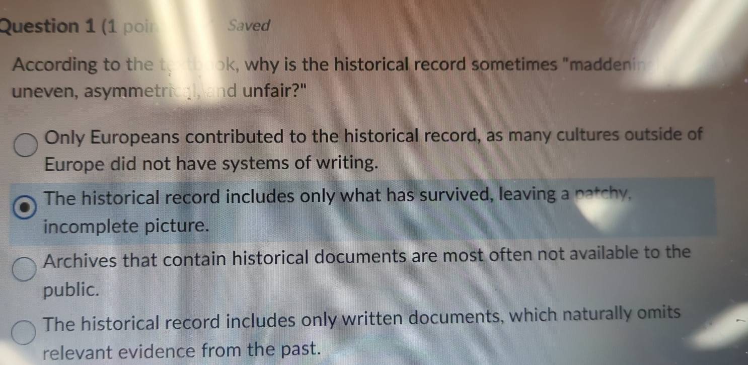 (1 poir Saved
According to the t ok, why is the historical record sometimes "maddenin
uneven, asymmetrical, and unfair?"
Only Europeans contributed to the historical record, as many cultures outside of
Europe did not have systems of writing.
The historical record includes only what has survived, leaving a patchy,
incomplete picture.
Archives that contain historical documents are most often not available to the
public.
The historical record includes only written documents, which naturally omits
relevant evidence from the past.