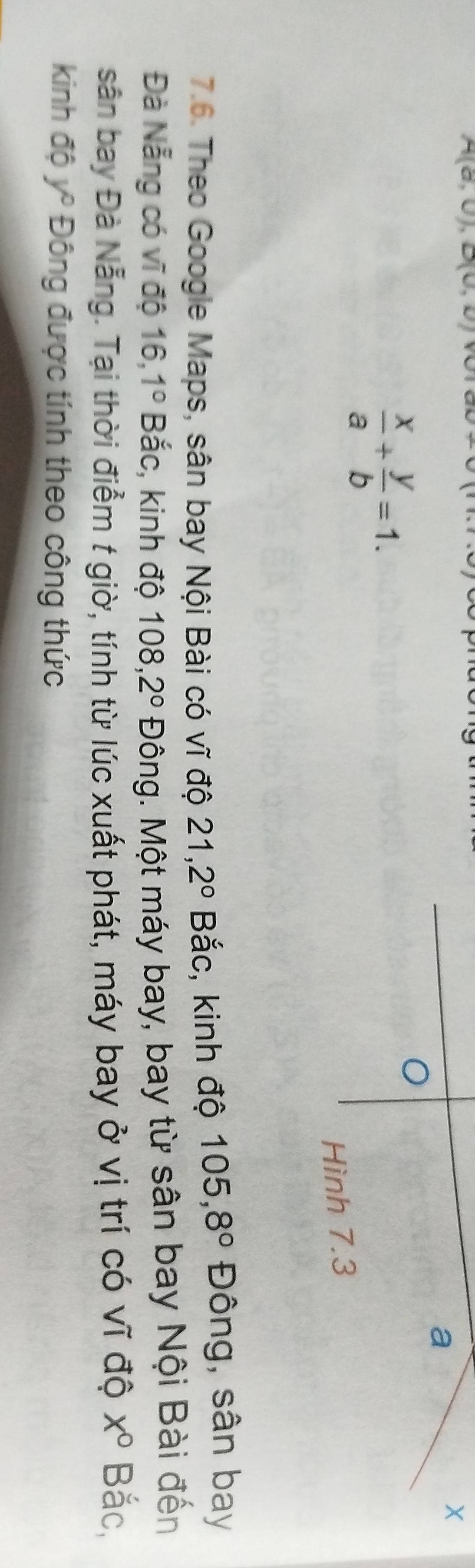 A(a,0), D(U,U)
a
X
 x/a + y/b =1. 
Hình 7.3
7.6. Theo Google Maps, sân bay Nội Bài có vĩ độ 21, 2° Bắc, kinh độ 105, 8° Đông, sân bay 
Đà Nẵng có vĩ độ 16, 1° Bắc, kinh độ 108, 2° Đông. Một máy bay, bay từ sân bay Nội Bài đến 
sân bay Đà Nẵng. Tại thời điểm t giờ, tính từ lúc xuất phát, máy bay ở vị trí có vĩ độ x° Bắc, 
kinh độ ý ^circ  Đông được tính theo công thức