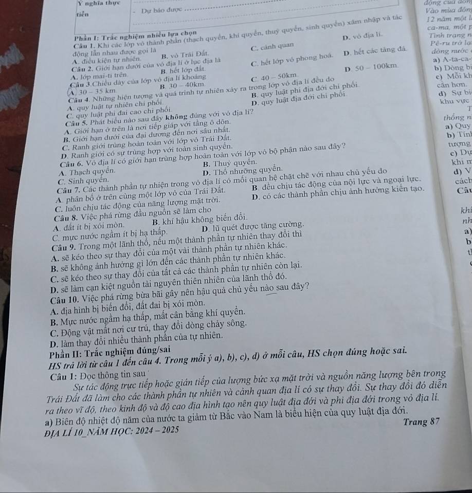 nghĩa thực
tiễn Dự bảo được động của dòng
Vào mùa đôn
Câu 1. Khi các lớp vô thành phần (thạch quyển, khi quyển, thuỳ quyển, sinh quyền) xâm nhập và tác 12 năm một l ca-ma. một p
D. vó đja li.
Phần I: Trắc nghiệm nhiều lựa chọn Tình trạng n
Pê-ru trở lạ
động lẫn nhau được gọi là
ng  nước
A. điều kiện tự nhiên B. vô Trái Đất C. cảnh quan
Câu 2. Giới hạn dưới của vô địa lí ở lục địa là a) A-ta-ca-
Cầu 3.Chiều dây của lớp vô địa lí khoảng B. hết lớp đất C. hết lớp vỏ phong hoá. D. hết các tảng đá.
D. 50. I 100 0km b) Dòng bị
A. lớp mai-ti trên
A. 30 - 35 km B. 30-40k m C. 40 - 50km.
B. quy luật phi địa đới chỉ phối
Cầu 4. Những hiện tượng và quả trình tự nhiên xây ra trong lớp vô địa lí đều do c) Mỗi kh cần hơn.
A. quy luật tự nhiên chi phối
Câu 5. Phát biểu nào sau đây không đúng với vỏ địa lí? D. quy luật địa đới chi phối
d) Sự bi
khu vực
C. quy luật phi đai cao chỉ phối.

A. Giới hạn ở trên là nơi tiếp giáp với tằng ô dôn. thổng n
B. Giới hạn dưới của đại dương đến nơi sâu nhất. a) Quy
C. Ranh giới trùng hoàn toàn với lớp vỏ Trái Đất.
D. Ranh giới có sự trùng hợp với toàn sinh quyền.
Cầu 6. Vỏ địa lí có giới hạn trùng hợp hoàn toàn với lớp vỏ bộ phận nào sau đây? b) Tín tượng
A. Thạch quyển. B. Thuỷ quyền. c) Dự
C. Sinh quyên. D. Thổ nhưỡng quyền. khi m d) V
Câu 7. Các thành phần tự nhiện trong vỏ dịa lí có mối quan hệ chặt chẽ với nhau chủ yếu do
A. phân bố ở trên cùng một lớp vỏ của Trái Đất. B. đều chịu tác động của nội lực và ngoại lực. cách
C. luôn chịu tác động của năng lượng mặt trời. D. có các thành phần chịu ảnh hưởng kiển tạo. Câu
Câu 8. Việc phá rừng đầu nguồn sẽ làm cho
A. dất ít bị xói mòn. B. khí hậu không biến đổi. khi
a)
C. mực nước ngầm ít bị hạ thấp. D. lũ quét được tăng cường.
nh
Câu 9. Trong một lãnh thổ, nếu một thành phần tự nhiên thay đổi thì
A. sẽ kéo theo sự thay đổi của một vài thành phần tự nhiên khác.
b
B. sẽ không ảnh hưởng gì lớn đến các thành phần tự nhiên khác.
t
C. sẽ kéo theo sự thay đổi của tất cả các thành phần tự nhiên còn lại.
D. sẽ làm cạn kiệt nguồn tải nguyên thiên nhiên của lãnh thổ đó.
Câu 10. Việc phá rừng bừa bãi gây nên hậu quả chủ yếu nào sau đây?
A. địa hình bị biến đổi, đất đai bị xói mòn.
B. Mực nước ngầm hạ thấp, mất cân bằng khí quyền.
C. Động vật mất nơi cư trú, thay đổi dòng chảy sông.
D. làm thay đổi nhiều thành phần của tự nhiên.
Phần II: Trắc nghiệm đúng/sai
HS trả lời từ câu 1 đến câu 4. Trong mỗi ý a), b), c), d) ở mỗi câu, HS chọn đúng hoặc sai.
Câu 1: Đọc thông tin sau
Sự tác động trực tiếp hoặc gián tiếp của lượng bức xạ mặt trời và nguồn năng lượng bên trong
Trái Đất đã làm cho các thành phần tự nhiên và cảnh quan địa lí có sự thay đồi. Sự thay đồi đó diễn
ra theo vĩ độ, theo kinh độ và độ cao địa hình tạo nên quy luật địa đới và phi địa đới trong vỏ địa lí.
a) Biên độ nhiệt độ năm của nước ta giảm từ Bắc vào Nam là biểu hiện của quy luật địa đới.
địA lÍ 10_NăM HọC: 2024 - 2025 Trang 87