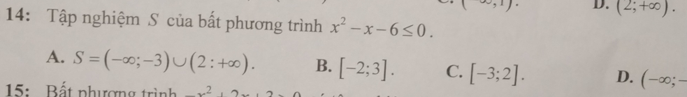 (∈fty ,1)
D. (2;+∈fty ). 
14: Tập nghiệm S của bất phương trình x^2-x-6≤ 0.
A. S=(-∈fty ;-3)∪ (2:+∈fty ). B. [-2;3]. C. [-3;2]. (-∈fty ;-
D.
15: Bất phượng trình _ x^2, 2x