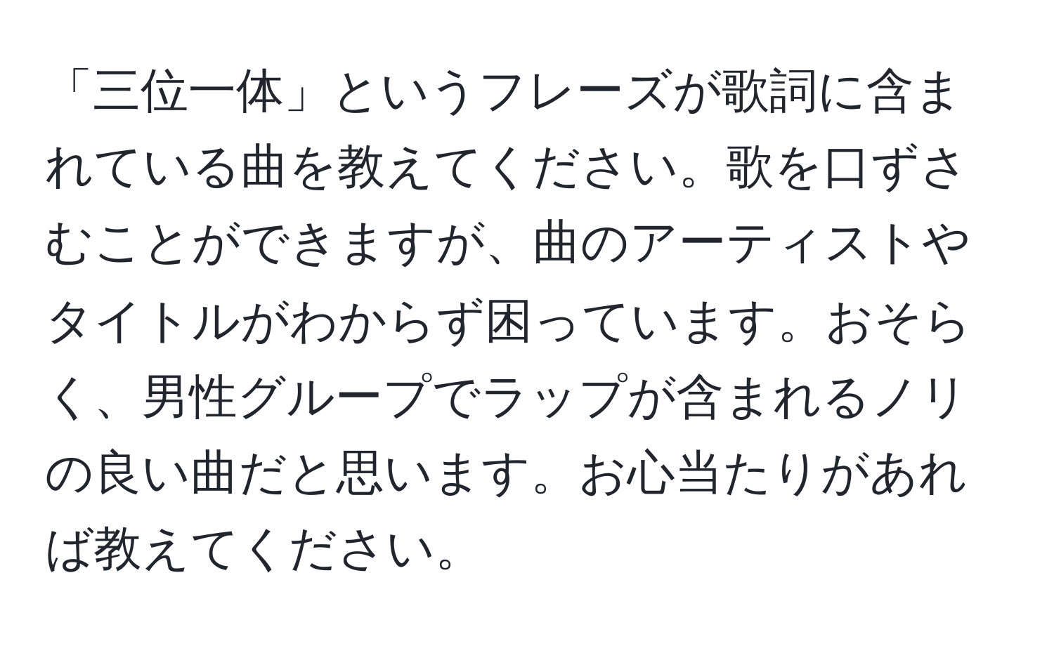 「三位一体」というフレーズが歌詞に含まれている曲を教えてください。歌を口ずさむことができますが、曲のアーティストやタイトルがわからず困っています。おそらく、男性グループでラップが含まれるノリの良い曲だと思います。お心当たりがあれば教えてください。