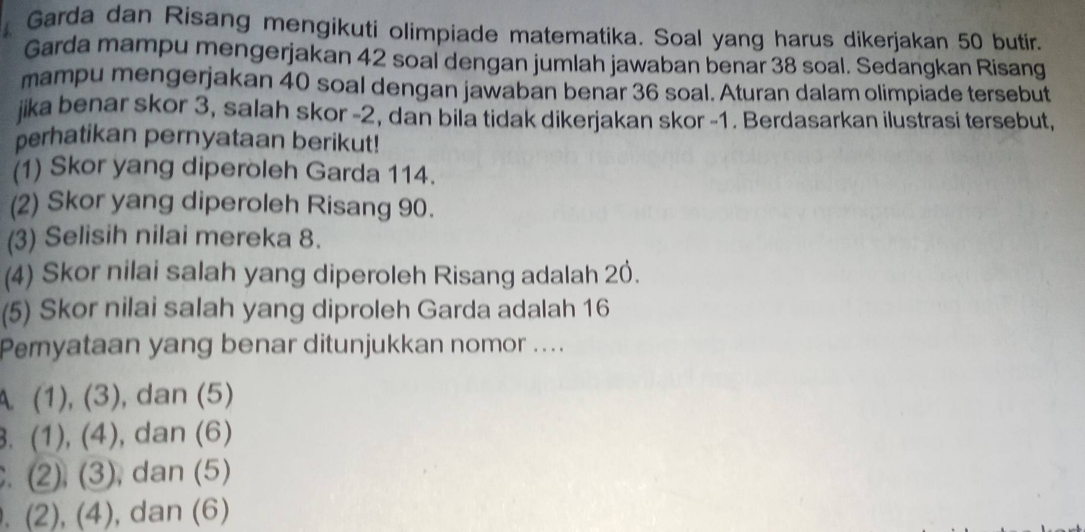 Garda dan Risang mengikuti olimpiade matematika. Soal yang harus dikerjakan 50 butir.
Garda mampu mengerjakan 42 soal dengan jumlah jawaban benar 38 soal. Sedangkan Risang
mampu mengerjakan 40 soal dengan jawaban benar 36 soal. Aturan dalam olimpiade tersebut
jika benar skor 3, salah skor - 2, dan bila tidak dikerjakan skor - 1. Berdasarkan ilustrasi tersebut,
perhatikan pernyataan berikut!
(1) Skor yang diperöleh Garda 114.
(2) Skor yang diperoleh Risang 90.
(3) Selisih nilai mereka 8.
(4) Skor nilai salah yang diperoleh Risang adalah 20.
(5) Skor nilai salah yang diproleh Garda adalah 16
Peryataan yang benar ditunjukkan nomor ....
A. (1), (3), dan (5)
3. (1), (4), ), dan (6). (2), (3), dan (5). (2), (4), dan (6)