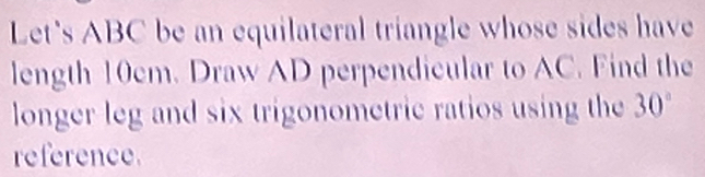 Let's ABC be an equilateral triangle whose sides have 
length 10cm. Draw AD perpendicular to AC. Find the 
longer leg and six trigonometric ratios using the 30°
reference.