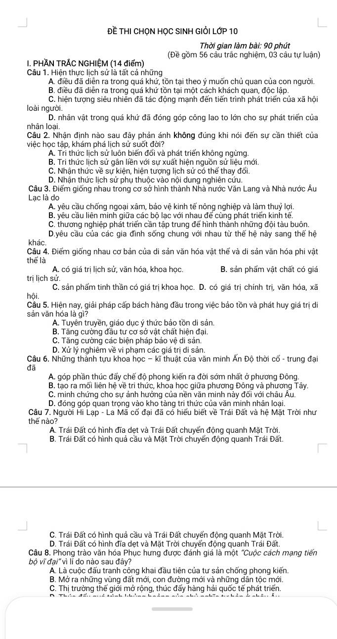 Đề THI CHọN HỌC SINH GIỏI LớP 10
Thời qian làm bài: 90 phút
(Đề gồm 56 cầu trắc nghiệm, 03 câu tự luận)
I. PHÀN TRẢC NGHIỆM (14 điểm)
Câu 1. Hiện thực lịch sử là tất cả những
A. điều đã diễn ra trong quá khứ, tồn tại theo ý muốn chủ quan của con người.
B. điều đã diễn ra trong quá khứ tồn tại một cách khách quan, độc lập.
C. hiện tượng siêu nhiên đã tác động mạnh đến tiến trình phát triển của xã hội
loài người.
D. nhân vật trong quá khứ đã đóng góp công lao to lớn cho sự phát triển của
nhân loại.
Câu 2. Nhận định nào sau đây phản ánh không đúng khi nói đến sự cần thiết của
việc học tập, khám phá lịch sử suốt đời?
A. Tri thức lịch sử luôn biến đối và phát triển không ngừng.
B. Tri thức lịch sử gần liền với sự xuất hiện nguồn sử liệu mới.
C. Nhận thức về sự kiện, hiện tượng lịch sử có thể thay đổi.
D. Nhận thức lịch sử phụ thuộc vào nội dung nghiên cứu.
Câu 3. Điểm giống nhau trong cơ sở hình thành Nhà nước Văn Lang và Nhà nước Âu
Lạc là do
A. yêu cầu chống ngoại xâm, bảo vệ kinh tế nông nghiệp và làm thuỷ lợi.
B. yêu cầu liên minh giữa các bộ lạc với nhau để cùng phát triển kinh tế.
C. thương nghiệp phát triển cần tập trung để hình thành những đội tàu buôn.
D.yêu cầu của các gia đình sống chung với nhau từ thế hệ này sang thế hệ
khác.
Câu 4. Điểm giống nhau cơ bản của di sản văn hóa vật thể và di sản văn hóa phi vật
thể là
A. có giá trị lịch sử, văn hóa, khoa học. B. sản phẩm vật chất có giá
trị lịch sử.
C. sản phẩm tinh thần có giá trị khoa học. D. có giá trị chính trị, văn hóa, xã
hội.
Câu 5. Hiện nay, giải pháp cấp bách hàng đầu trong việc bảo tồn và phát huy giá trị di
sản văn hóa là gì?
A. Tuyên truyền, giáo dục ý thức bảo tồn di sản.
B. Tăng cường đầu tư cơ sở vật chất hiện đại.
C. Tăng cường các biện pháp bảo vệ di sản.
D. Xử lý nghiêm về vi phạm các giá trị di sản.
Câu 6. Những thành tựu khoa học - kĩ thuật của văn minh Ấn Độ thời cổ - trung đại
đã
A. góp phần thúc đấy chế đô phong kiến ra đời sớm nhất ở phương Đông.
B. tạo ra mối liên hệ về tri thức, khoa học giữa phương Đông và phương Tây.
C. minh chứng cho sự ảnh hưởng của nền văn minh này đối với châu Âu.
D. đóng góp quan trọng vào kho tàng tri thức của văn minh nhân loại.
Câu 7. Người Hi Lạp - La Mã cổ đại đã có hiểu biết về Trái Đất và hệ Mặt Trời như
thế nào?
A. Trái Đất có hình đĩa det và Trái Đất chuyển động quanh Mặt Trời.
B. Trái Đất có hình quả cầu và Mặt Trời chuyển động quanh Trái Đất.
C. Trái Đất có hình quả cầu và Trái Đất chuyển động quanh Mặt Trời.
D. Trái Đất có hình đĩa dẹt và Mặt Trời chuyển động quanh Trái Đất.
Câu 8. Phong trào văn hóa Phục hưng được đánh giá là một "Cuộc cách mạng tiến
bộ vĩ đại" vì lí do nào sau đây?
A. Là cuộc đấu tranh công khai đầu tiên của tư sản chống phong kiến.
B. Mở ra những vùng đất mới, con đường mới và những dân tộc mới.
C. Thị trường thế giới mở rộng, thúc đấy hàng hải quốc tế phát triển.