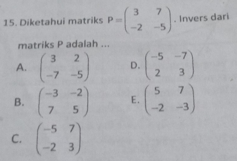 Diketahui matriks P=beginpmatrix 3&7 -2&-5endpmatrix. Invers dari
matriks P adalah ...
A. beginpmatrix 3&2 -7&-5endpmatrix beginpmatrix -5&-7 2&3endpmatrix
D.
B. beginpmatrix -3&-2 7&5endpmatrix beginpmatrix 5&7 -2&-3endpmatrix
E.
C. beginpmatrix -5&7 -2&3endpmatrix