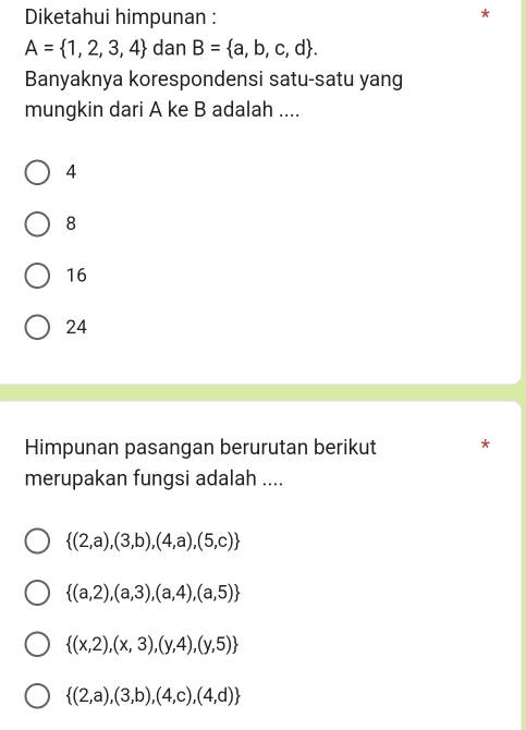 Diketahui himpunan :
A= 1,2,3,4 dan B= a,b,c,d. 
Banyaknya korespondensi satu-satu yang
mungkin dari A ke B adalah ....
4
8
16
24
Himpunan pasangan berurutan berikut *
merupakan fungsi adalah ....
 (2,a),(3,b),(4,a),(5,c)
 (a,2),(a,3),(a,4),(a,5)
 (x,2),(x,3),(y,4),(y,5)
 (2,a),(3,b),(4,c),(4,d)