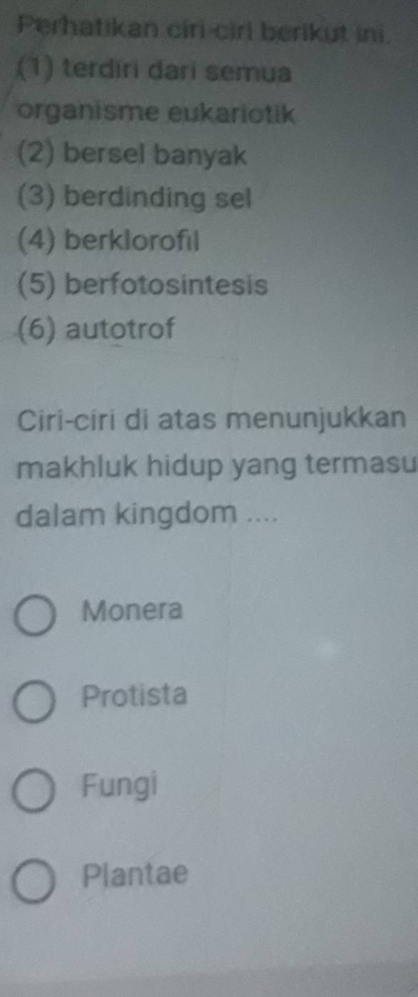 Perhatikan ciri-ciri berikut ini.
(1) terdiri dari semua
organisme eukariotik
(2) bersel banyak
(3) berdinding sel
(4) berklorofil
(5) berfotosintesis
(6) autotrof
Ciri-ciri di atas menunjukkan
makhluk hidup yang termasu
dalam kingdom ....
Monera
Protista
Fungi
Plantae