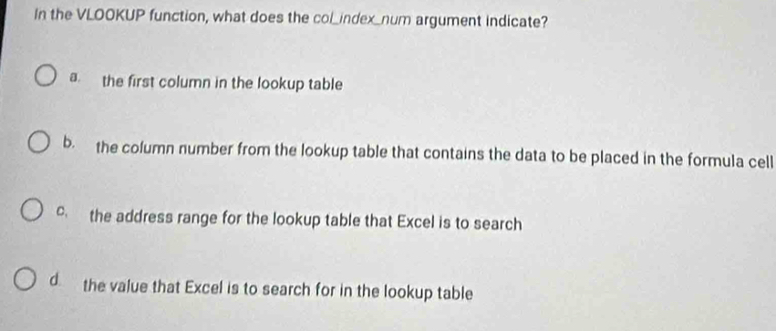 In the VLOOKUP function, what does the col_index_num argument indicate?
a. the first column in the lookup table
b. the column number from the lookup table that contains the data to be placed in the formula cell
c the address range for the lookup table that Excel is to search
d the value that Excel is to search for in the lookup table