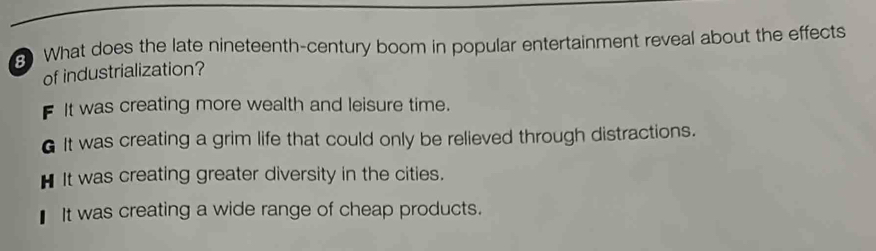 What does the late nineteenth-century boom in popular entertainment reveal about the effects
of industrialization?
F It was creating more wealth and leisure time.
6 It was creating a grim life that could only be relieved through distractions.
H It was creating greater diversity in the cities.
It was creating a wide range of cheap products.