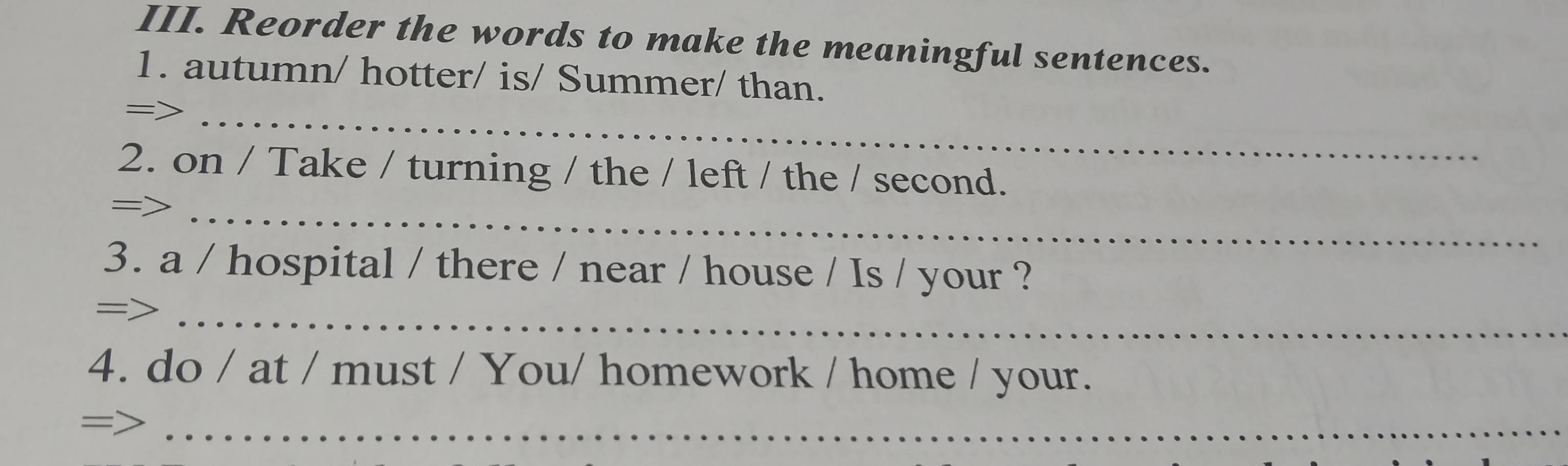 Reorder the words to make the meaningful sentences. 
1. autumn/ hotter/ is/ Summer/ than. 
=>_ 
2. on / Take / turning / the / left / the / second. 
_= 
3. a / hospital / there / near / house / Is / your ? 
=>_ 
4. do / at / must / You/ homework / home / your. 
= 
_