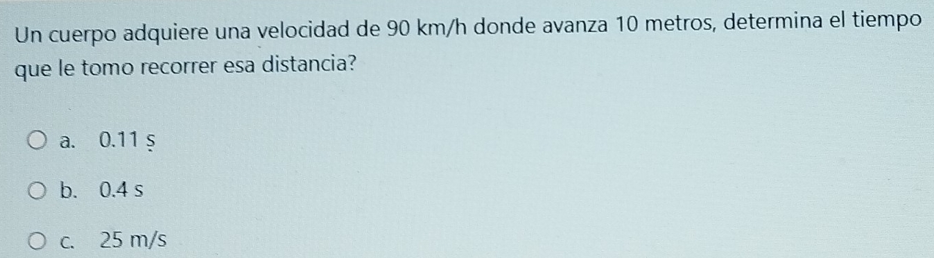 Un cuerpo adquiere una velocidad de 90 km/h donde avanza 10 metros, determina el tiempo
que le tomo recorrer esa distancia?
a. 0.11 s
b. 0.4 s
c. 25 m/s