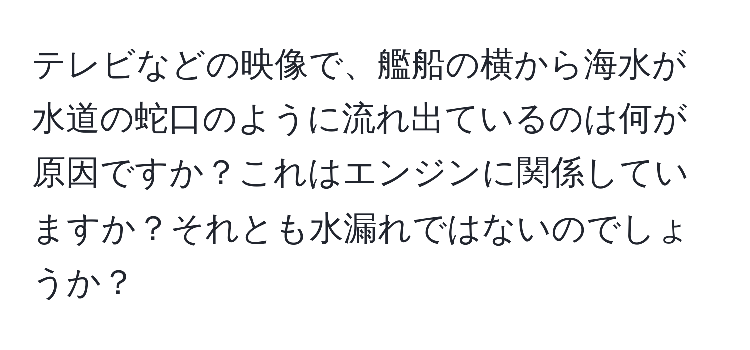 テレビなどの映像で、艦船の横から海水が水道の蛇口のように流れ出ているのは何が原因ですか？これはエンジンに関係していますか？それとも水漏れではないのでしょうか？