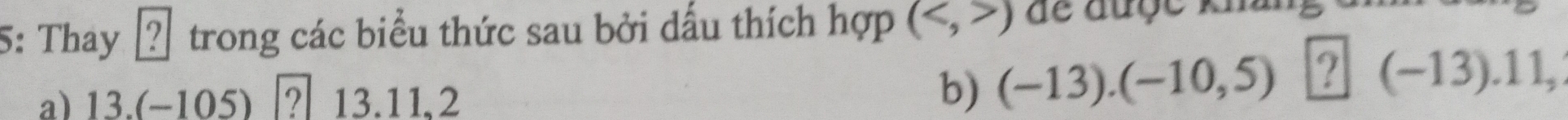 5: Thay 2 trong các biểu thức sau bởi dấu thích hợp () dể được khai 
a) 13.(−105) │? 13.11,2
b) (-13).(-10,5) ？ (- -13).11,