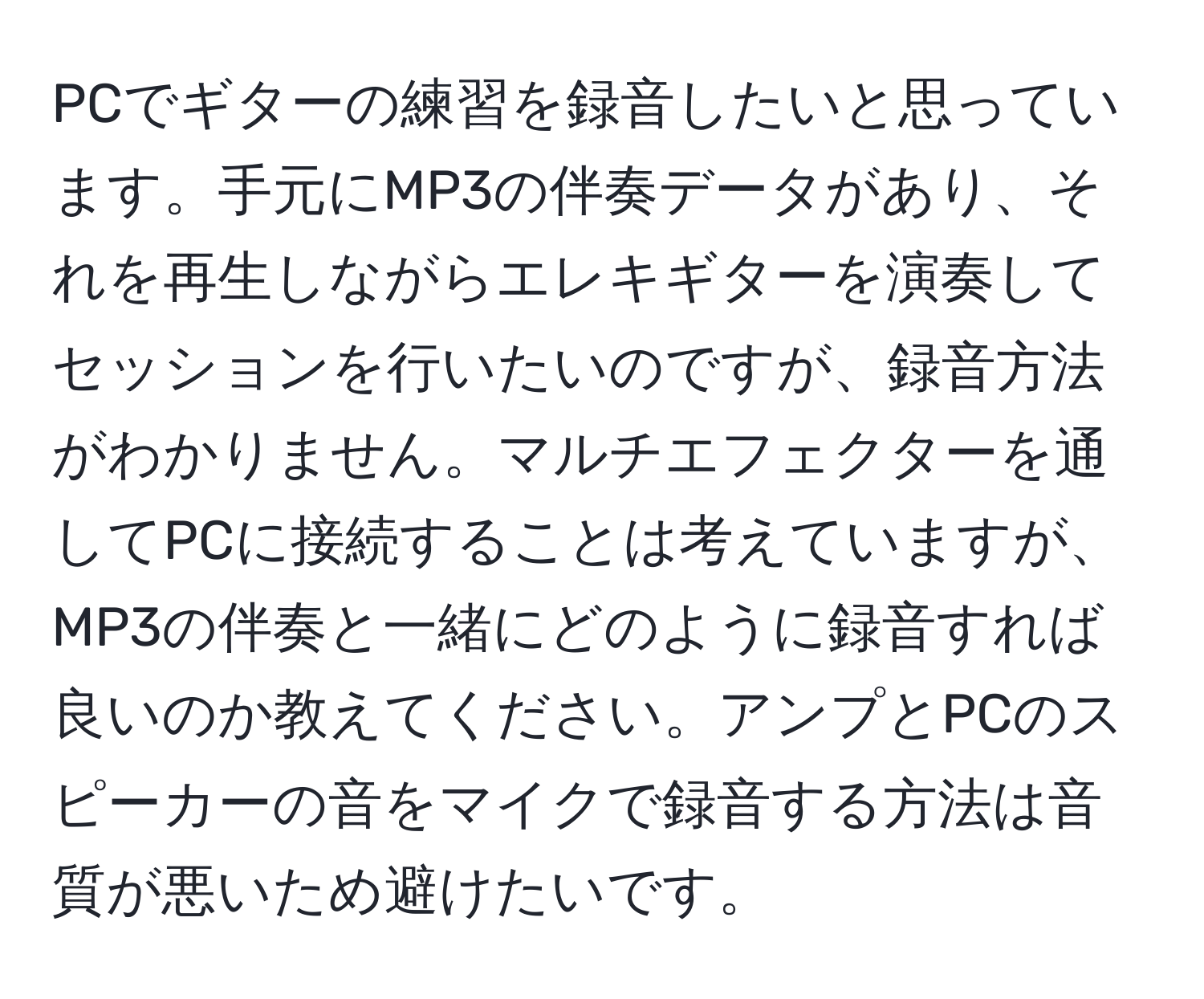 PCでギターの練習を録音したいと思っています。手元にMP3の伴奏データがあり、それを再生しながらエレキギターを演奏してセッションを行いたいのですが、録音方法がわかりません。マルチエフェクターを通してPCに接続することは考えていますが、MP3の伴奏と一緒にどのように録音すれば良いのか教えてください。アンプとPCのスピーカーの音をマイクで録音する方法は音質が悪いため避けたいです。