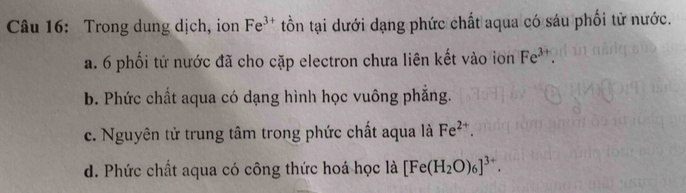 Trong dung dịch, ion Fe^(3+) tồn tại dưới dạng phức chất aqua có sáu phối tử nước.
a. 6 phối tử nước đã cho cặp electron chưa liên kết vào ion Fe^(3+).
b. Phức chất aqua có dạng hình học vuông phẳng.
c. Nguyên tử trung tâm trong phức chất aqua là Fe^(2+).
d. Phức chất aqua có công thức hoá học là [Fe(H_2O)_6]^3+.