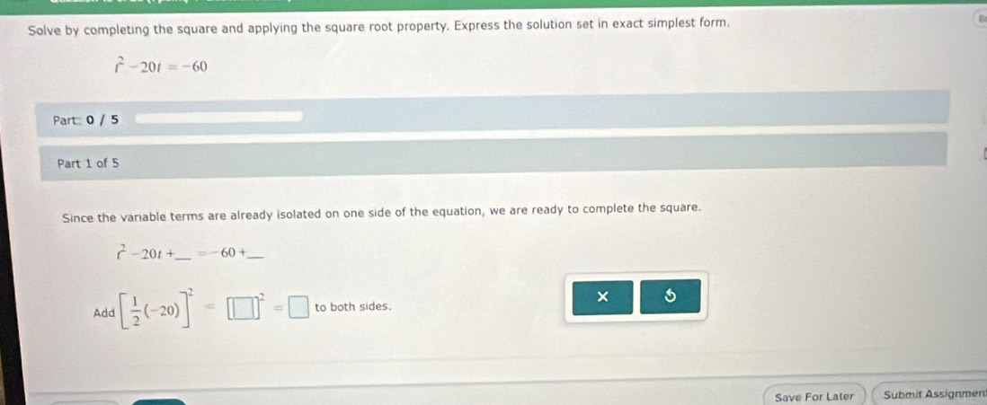 Solve by completing the square and applying the square root property. Express the solution set in exact simplest form.
r^2-20t=-60
Part: 0 / 5 
Part 1 of 5 
Since the variable terms are already isolated on one side of the equation, we are ready to complete the square.
t^2-20t+ _  =-60+ _ 
Add [ 1/2 (-20)]^2=□^2=□ to both sides. 
× 5 
Save For Later Submit Assignmen